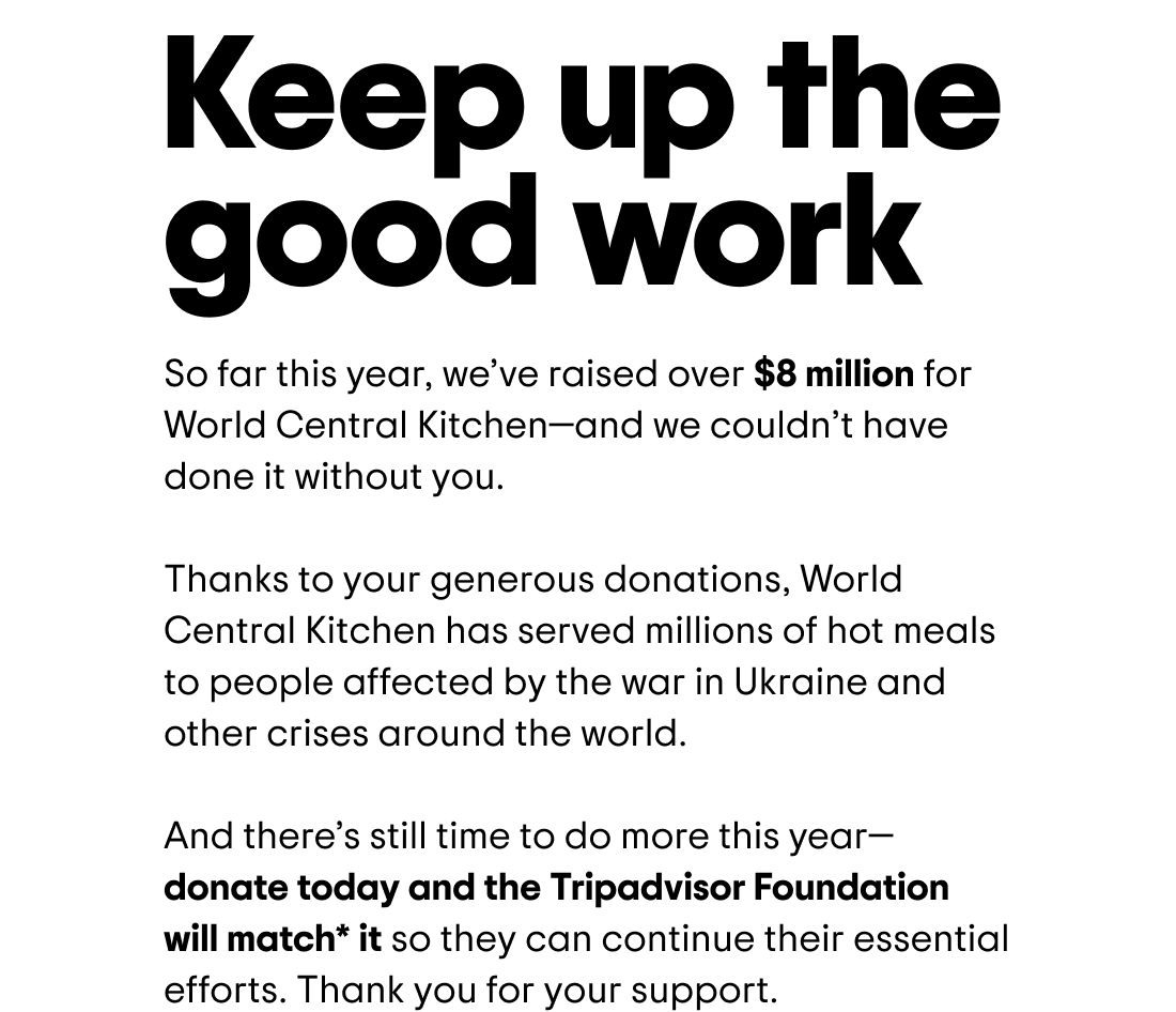 Keep up the good work. So far this year, we've raised over $8 million for World Central Kitchen—and we couldn't have done it without you. Thanks to your generous donations, World Central Kitchen has served millions of hot meals to people affected by the war in Ukraine and other crises around the world. And there's still time to do more this year—donate today and the Tripadvisor Foundation will match* it so they can continue their essential efforts. Thank you for your support.