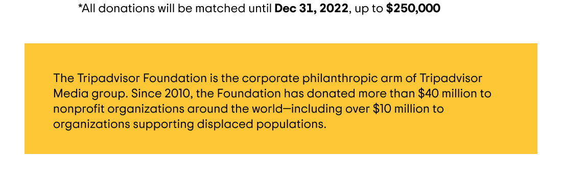 *All donations will be matched until December 31, 2022, up to $250,000 USD. The Tripadvisor Foundation is the corporate philanthropic arm of Tripadvisor Media group. Since 2010, the Foundation has donated more than $40 million to nonprofit organizations around the world—including over $10 million to organizations supporting displaced populations.